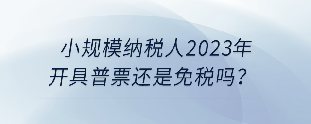 小規(guī)模納稅人2023年開具普票還是免稅嗎？