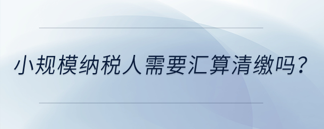 小規(guī)模納稅人需要匯算清繳嗎？
