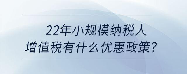 22年小規(guī)模納稅人增值稅有什么優(yōu)惠政策？申報表怎么填寫？