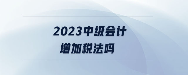 2023中級會計(jì)增加稅法嗎 2023中級會計(jì)增加稅法嗎