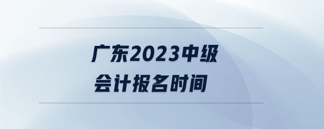 廣東2023中級(jí)會(huì)計(jì)報(bào)名時(shí)間 廣東2023中級(jí)會(huì)計(jì)報(bào)名時(shí)間