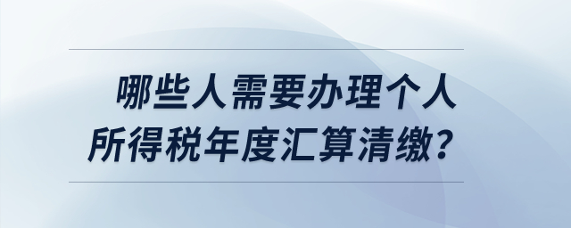 哪些人需要辦理個人所得稅年度匯算清繳？