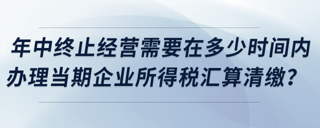 企業(yè)年中終止經(jīng)營需要在多少時間內(nèi)辦理當(dāng)期企業(yè)所得稅匯算清繳？