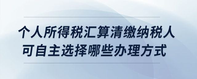 個人所得稅匯算清繳納稅人可自主選擇哪些辦理方式？