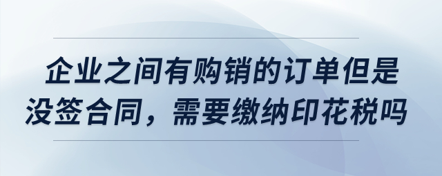 企業(yè)之間有購銷的訂單但是沒簽合同，需要繳納印花稅嗎？
