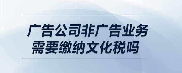 廣告公司非廣告業(yè)務需要繳納文化稅嗎？
