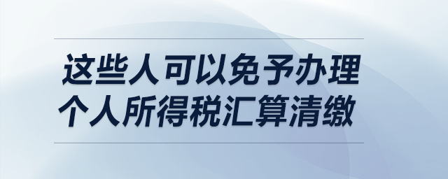明確了！這些人可以免予辦理個(gè)人所得稅匯算清繳