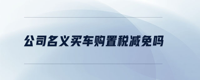 公司名義買車購置稅減免嗎 公司名義買車購置稅減免嗎