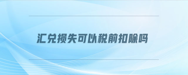 匯兌損失可以稅前扣除嗎 匯兌損失可以稅前扣除嗎