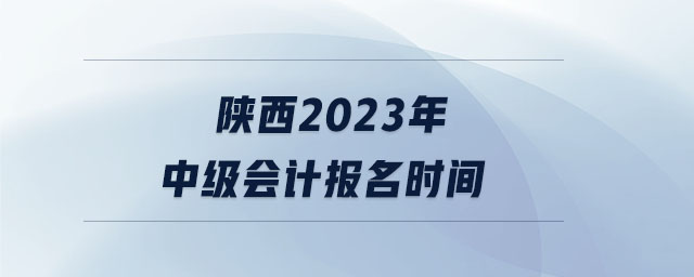 陜西2023年中級會計報名時間 陜西2023年中級會計報名時間
