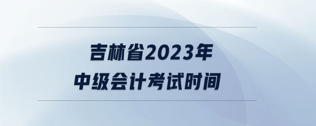 吉林省2023年中級(jí)會(huì)計(jì)考試時(shí)間 吉林省2023年中級(jí)會(huì)計(jì)考試時(shí)間