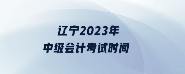 遼寧2023年中級會計考試時間 遼寧2023年中級會計考試時間