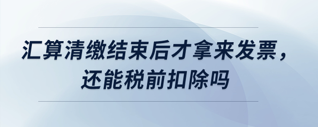 匯算清繳結束后才拿來發(fā)票，還能稅前扣除嗎？