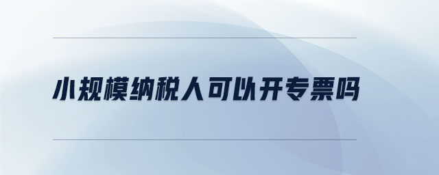 小規(guī)模納稅人可以開專票嗎 小規(guī)模納稅人可以開專票嗎