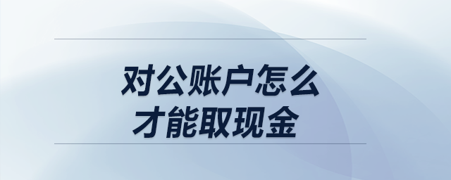 對(duì)公賬戶怎么才能取現(xiàn)金