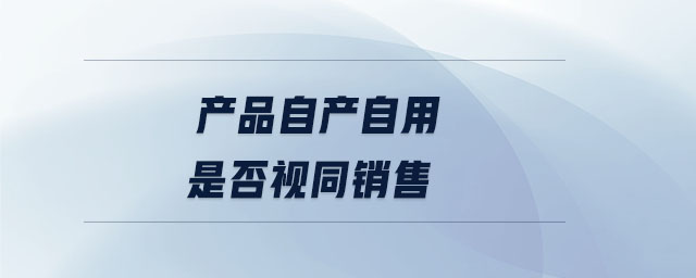 產(chǎn)品自產(chǎn)自用是否視同銷售