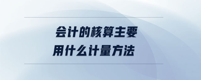 會計的核算主要用什么計量方法 會計的核算主要用什么計量方法