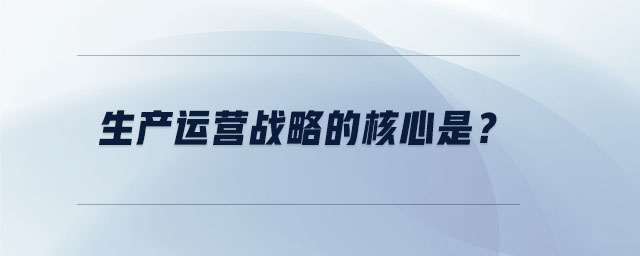 生產(chǎn)運(yùn)營戰(zhàn)略的核心是 生產(chǎn)運(yùn)營戰(zhàn)略的核心是
