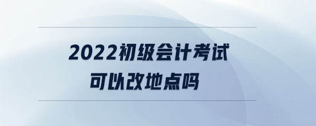 2022初級會計考試可以改地點嗎 2022初級會計考試可以改地點嗎
