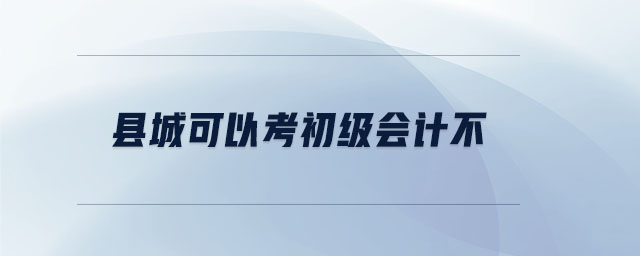 縣城可以考初級會(huì)計(jì)不 縣城可以考初級會(huì)計(jì)不