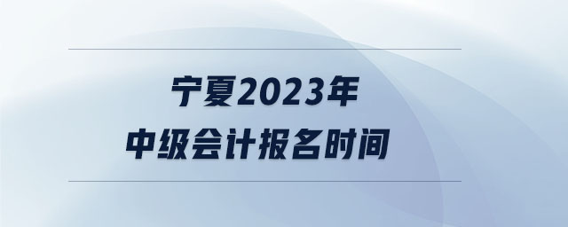 寧夏2023年中級會計報名時間 寧夏2023年中級會計報名時間