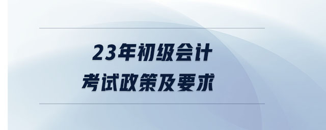23年初級會計考試政策及要求 23年初級會計考試政策及要求