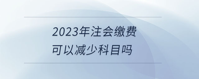 2023年注會繳費可以減少科目嗎 2023年注會繳費可以減少科目嗎