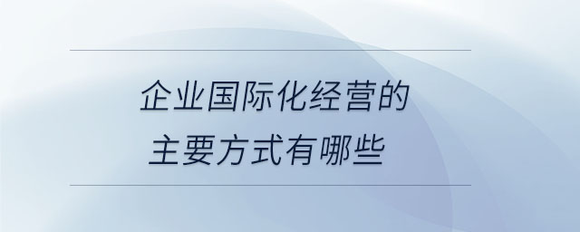 企業(yè)國際化經(jīng)營的主要方式有哪些 企業(yè)國際化經(jīng)營的主要方式有哪些