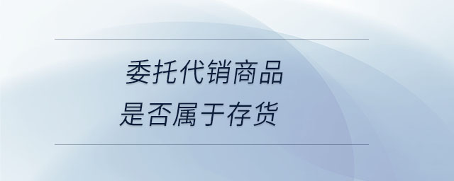 委托代銷商品是否屬于存貨 委托代銷商品是否屬于存貨