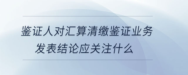 鑒證人對匯算清繳鑒證業(yè)務(wù)發(fā)表結(jié)論應(yīng)關(guān)注什么