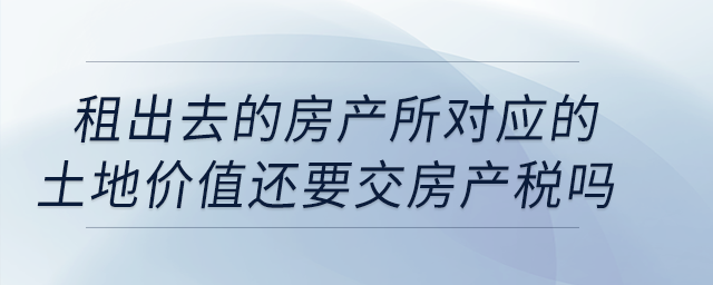公司租出去的房產(chǎn)按照租金交房產(chǎn)稅，所對應(yīng)的土地價值還要交房產(chǎn)稅嗎？