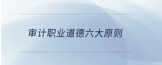 審計職業(yè)道德六大原則 審計職業(yè)道德六大原則