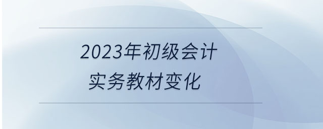 2023年初級會計(jì)實(shí)務(wù)教材變化