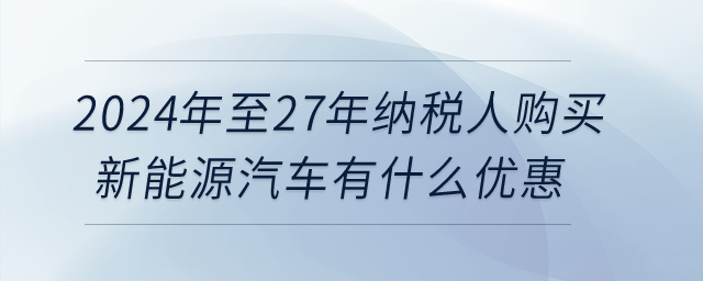 2024年至27年納稅人購(gòu)買新能源汽車有什么優(yōu)惠？