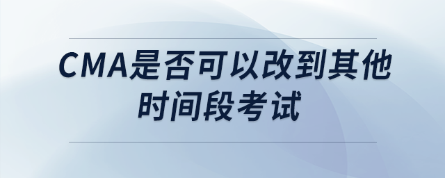 cma是否可以改到其他時(shí)間段考試 cma是否可以改到其他時(shí)間段考試