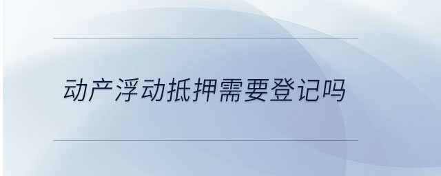 動(dòng)產(chǎn)浮動(dòng)抵押需要登記嗎 動(dòng)產(chǎn)浮動(dòng)抵押需要登記嗎