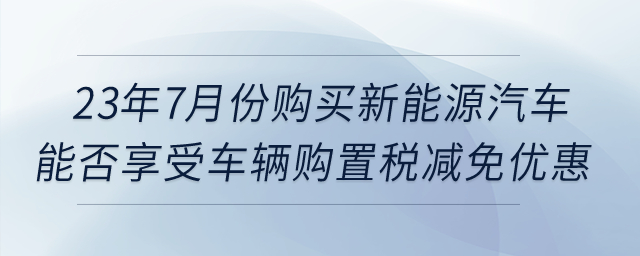 23年7月份購(gòu)買(mǎi)新能源汽車(chē)，能否享受車(chē)輛購(gòu)置稅減免優(yōu)惠？