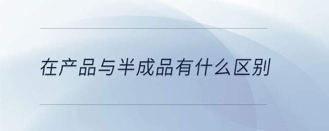 在產(chǎn)品與半成品有什么區(qū)別 在產(chǎn)品與半成品有什么區(qū)別