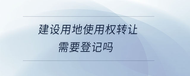 建設用地使用權轉讓需要登記嗎