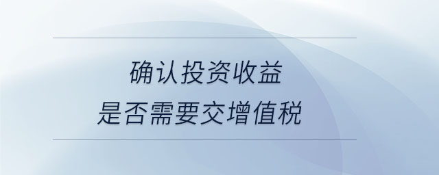 確認投資收益是否需要交增值稅 確認投資收益是否需要交增值稅