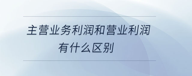 主營業(yè)務利潤和營業(yè)利潤有什么區(qū)別 主營業(yè)務利潤和營業(yè)利潤有什么區(qū)別