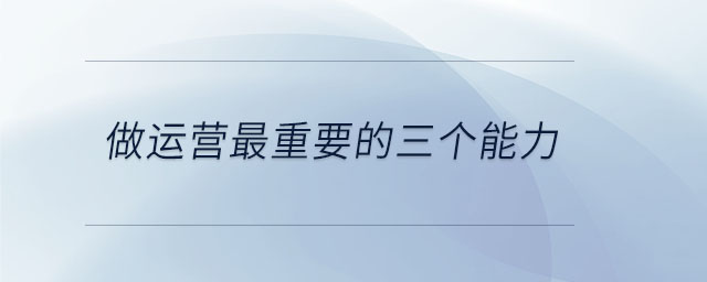做運(yùn)營(yíng)最重要的三個(gè)能力 做運(yùn)營(yíng)最重要的三個(gè)能力