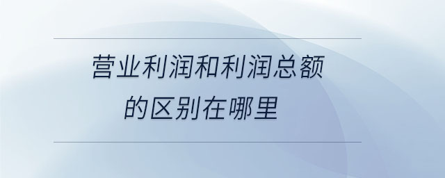 營業(yè)利潤和利潤總額的區(qū)別在哪里 營業(yè)利潤和利潤總額的區(qū)別在哪里