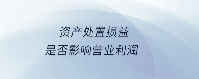 資產(chǎn)處置損益是否影響營業(yè)利潤 資產(chǎn)處置損益是否影響營業(yè)利潤