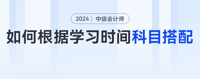 2024年中級(jí)會(huì)計(jì)考生如何根據(jù)學(xué)習(xí)時(shí)間進(jìn)行科目搭配？