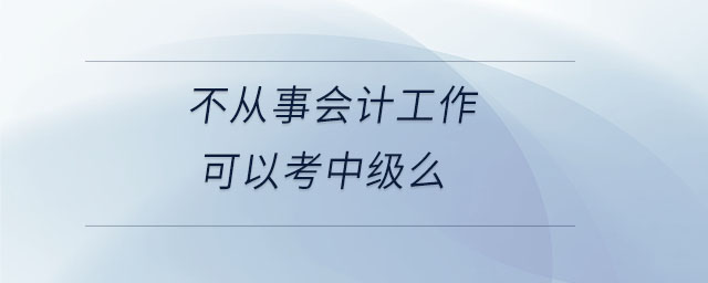 不從事會計(jì)工作可以考中級么 不從事會計(jì)工作可以考中級么
