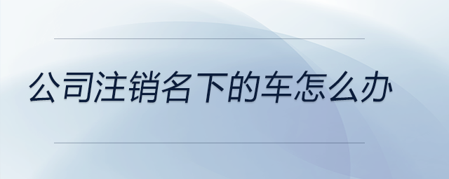 公司注銷名下的車怎么辦 公司注銷名下的車怎么辦