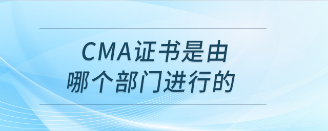cma證書是由哪個部門進行的 cma證書是由哪個部門進行的