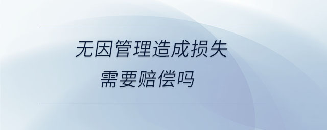 無因管理造成損失需要賠償嗎 無因管理造成損失需要賠償嗎