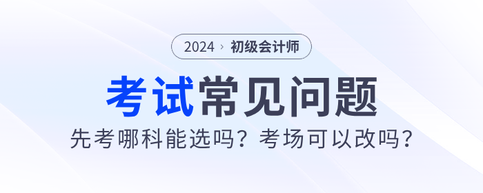2024年初級會計先考哪科能選嗎？考場可以改嗎？考試常見問題解答！